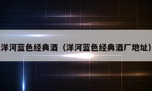 洋河蓝色经典酒（洋河蓝色经典酒厂地址）