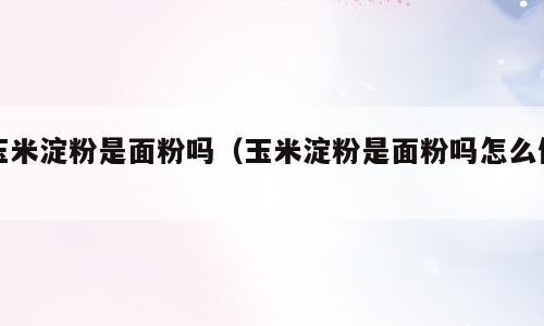 玉米淀粉是面粉吗（玉米淀粉是面粉吗怎么做）