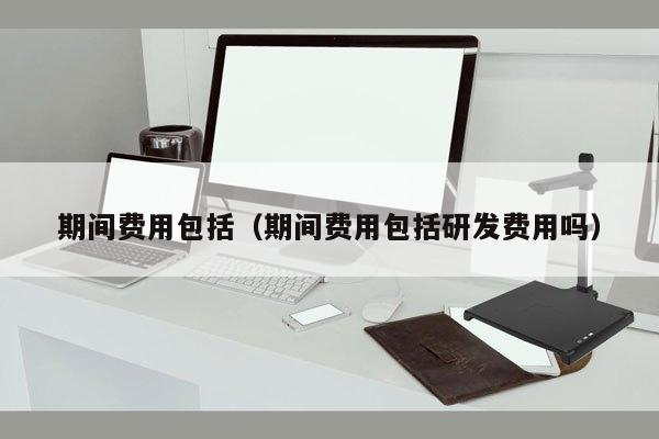 期间费用包括（期间费用包括研发费用吗）