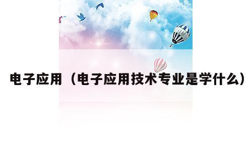 电子应用（电子应用技术专业是学什么）