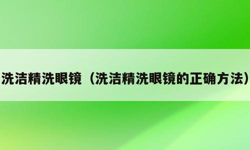 洗洁精洗眼镜（洗洁精洗眼镜的正确方法）