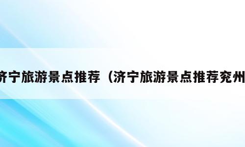 济宁旅游景点推荐（济宁旅游景点推荐兖州）