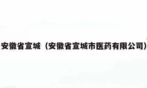 安徽省宣城（安徽省宣城市医药有限公司）