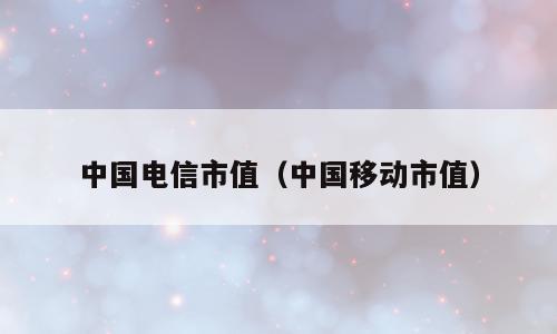 中国电信市值（中国移动市值）