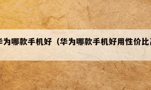 华为哪款手机好（华为哪款手机好用性价比高）