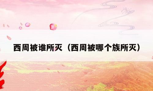 西周被谁所灭（西周被哪个族所灭）