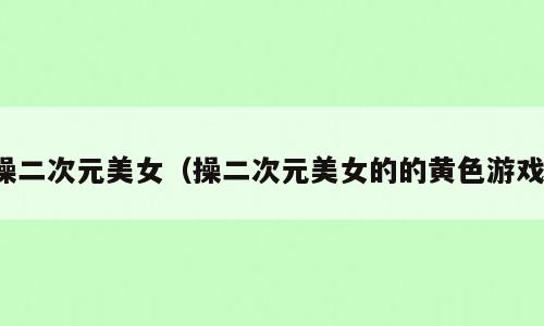 操二次元美女（操二次元美女的的黄色游戏）