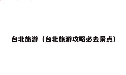 台北旅游（台北旅游攻略必去景点）