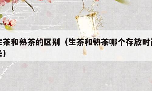 生茶和熟茶的区别（生茶和熟茶哪个存放时间长）