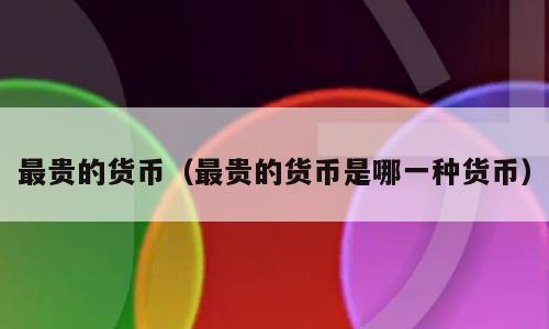 最贵的货币（最贵的货币是哪一种货币）