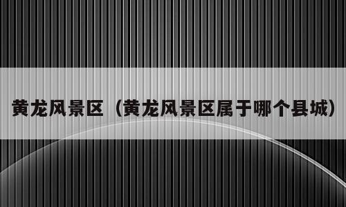 黄龙风景区（黄龙风景区属于哪个县城）