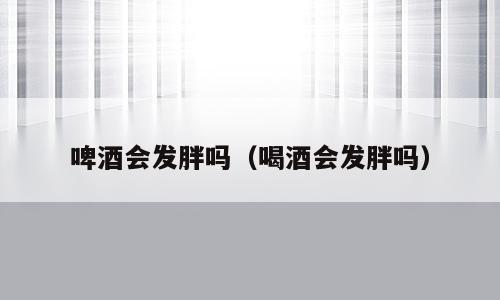 啤酒会发胖吗（喝酒会发胖吗）