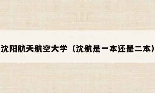 沈阳航天航空大学（沈航是一本还是二本）