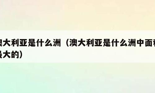 澳大利亚是什么洲（澳大利亚是什么洲中面积最大的）