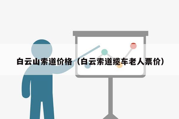 白云山索道价格（白云索道缆车老人票价）