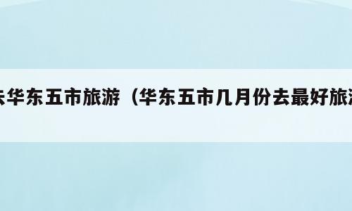 去华东五市旅游（华东五市几月份去最好旅游）