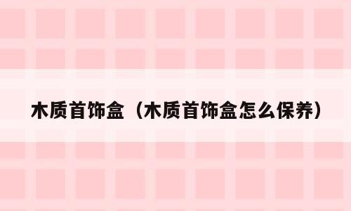 木质首饰盒（木质首饰盒怎么保养）