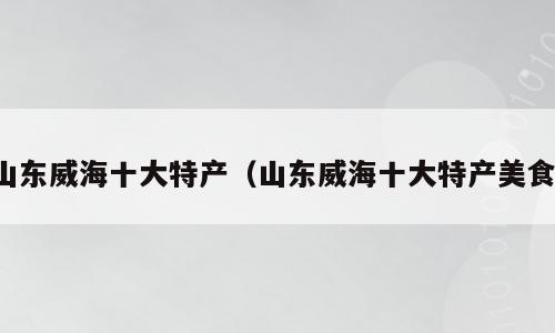 山东威海十大特产（山东威海十大特产美食）