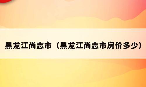 黑龙江尚志市（黑龙江尚志市房价多少）
