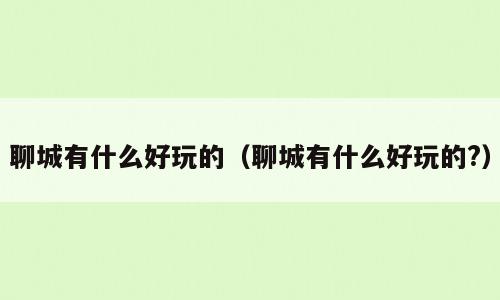 聊城有什么好玩的（聊城有什么好玩的?）