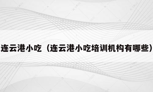 连云港小吃（连云港小吃培训机构有哪些）