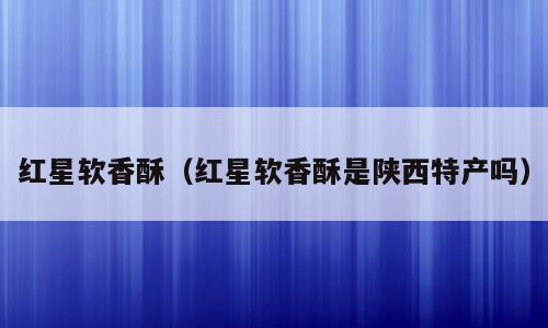 红星软香酥（红星软香酥是陕西特产吗）