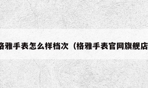 格雅手表怎么样档次（格雅手表官网旗舰店）