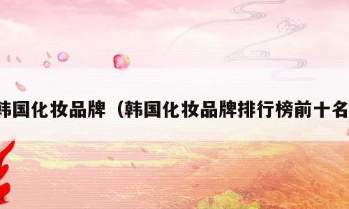 韩国化妆品牌（韩国化妆品牌排行榜前十名）