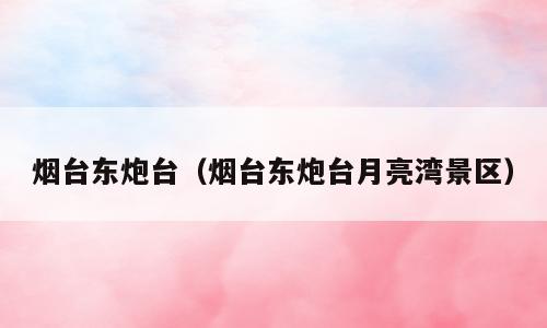 烟台东炮台（烟台东炮台月亮湾景区）