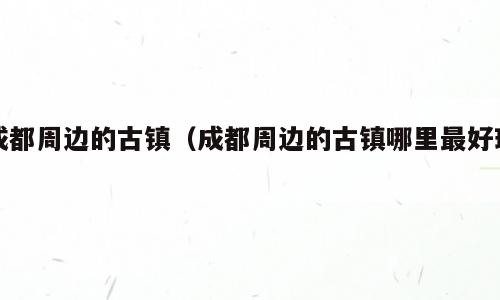 成都周边的古镇（成都周边的古镇哪里最好玩）