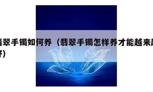 翡翠手镯如何养（翡翠手镯怎样养才能越来越好）