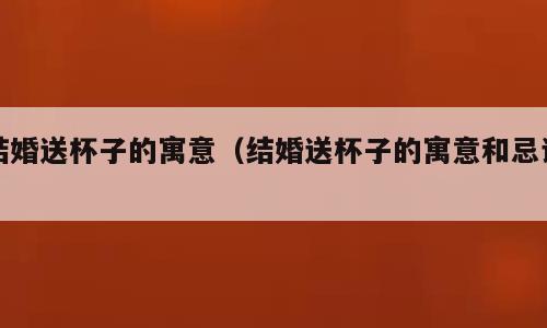 结婚送杯子的寓意（结婚送杯子的寓意和忌讳）