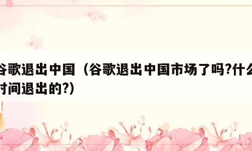 谷歌退出中国（谷歌退出中国市场了吗?什么时间退出的?）