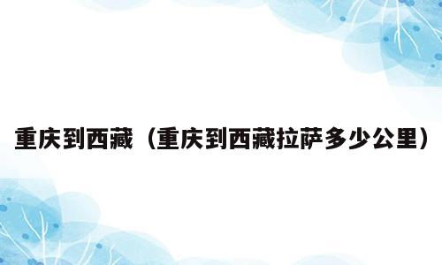 重庆到西藏（重庆到西藏拉萨多少公里）