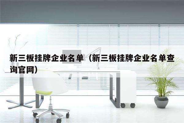新三板挂牌企业名单（新三板挂牌企业名单查询官网）