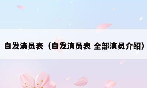 白发演员表（白发演员表 全部演员介绍）