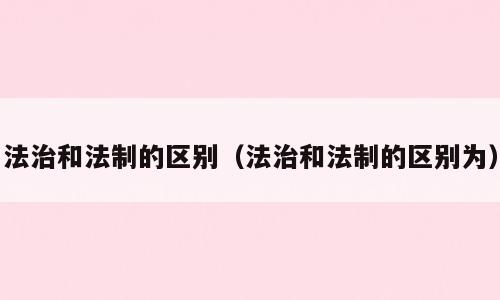 法治和法制的区别（法治和法制的区别为）