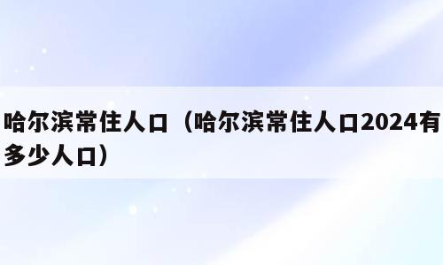 哈尔滨常住人口（哈尔滨常住人口2024有多少人口）
