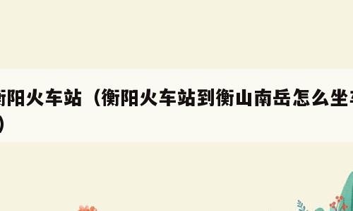 衡阳火车站（衡阳火车站到衡山南岳怎么坐车?）