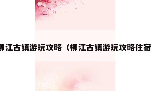 柳江古镇游玩攻略（柳江古镇游玩攻略住宿）
