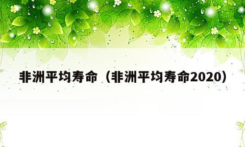 非洲平均寿命（非洲平均寿命2020）