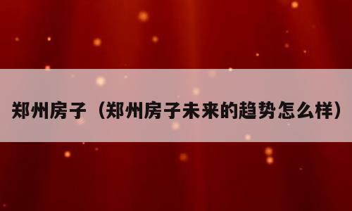 郑州房子（郑州房子未来的趋势怎么样）