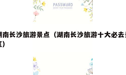 湖南长沙旅游景点（湖南长沙旅游十大必去景区）