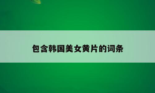 包含韩国美女黄片的词条