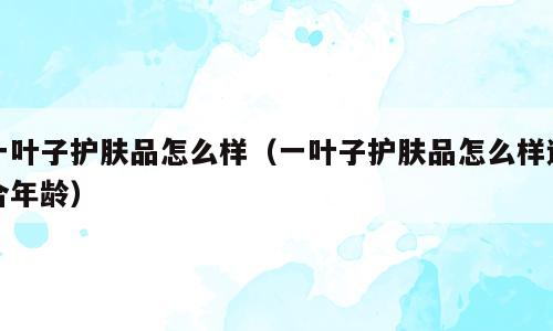 一叶子护肤品怎么样（一叶子护肤品怎么样适合年龄）