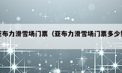 亚布力滑雪场门票（亚布力滑雪场门票多少钱）