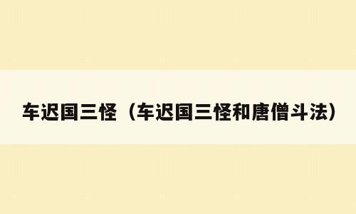 车迟国三怪（车迟国三怪和唐僧斗法）