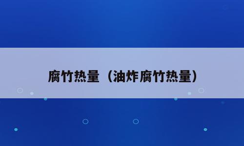 腐竹热量（油炸腐竹热量）