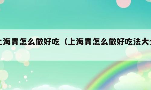 上海青怎么做好吃（上海青怎么做好吃法大全）