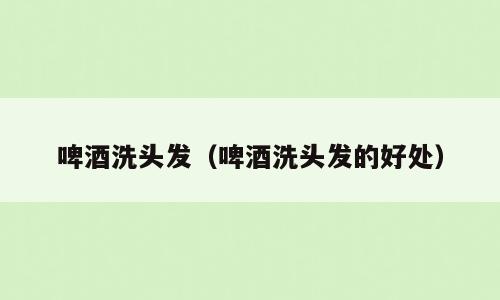 啤酒洗头发（啤酒洗头发的好处）